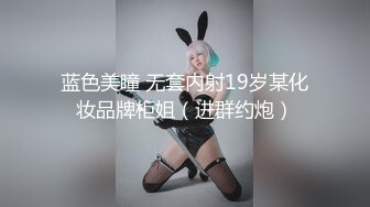 蓝色美瞳 无套内射19岁某化妆品牌柜姐（进群约炮）