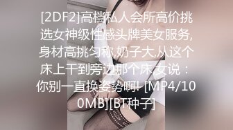 [2DF2]高档私人会所高价挑选女神级性感头牌美女服务,身材高挑匀称,奶子大,从这个床上干到旁边那个床,女说：你别一直换姿势啊! [MP4/100MB][BT种子]