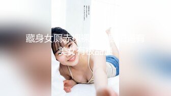 藏身女厕赤裸裸的拍脸拍逼有美女有极品逼