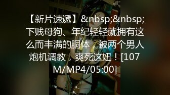 【新片速遞】&nbsp;&nbsp;下贱母狗、年纪轻轻就拥有这么而丰满的胴体，被两个男人炮机调教，爽死这妞！[107M/MP4/05:00]