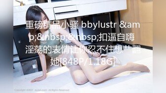 重磅精品小骚 bbylustr &amp;&nbsp;&nbsp;扣逼自嗨 淫荡的表情让你忍不住想艹翻她[848P/1.18G]