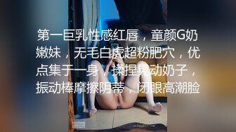 第一巨乳性感红唇，童颜G奶嫩妹，无毛白虎超粉肥穴，优点集于一身，揉捏晃动奶子，振动棒摩擦阴蒂，闭眼高潮脸