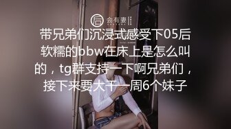 带兄弟们沉浸式感受下05后软糯的bbw在床上是怎么叫的，tg群支持一下啊兄弟们，接下来要大干一周6个妹子