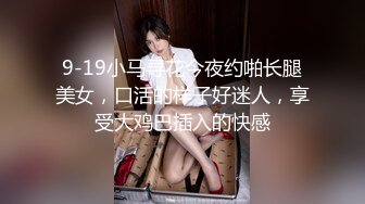 9-19小马寻花今夜约啪长腿美女，口活的样子好迷人，享受大鸡巴插入的快感