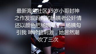 最新海角社区19岁小哥封神之作发现妈妈和杨姨老公奸情还以颜色把杨姨草了__杨姨勾引我 呻吟超刺激，她居然潮吹了三次