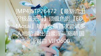 [MP4]STP26472 【最新流出??极品无码】顶级色影『ED Mosai』敏感女孩首次尝试多人啪啪 操出白浆淫叫高潮 国语对白 VIP0600