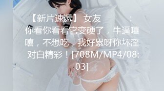 【新片速遞】 女友❤️❤️：你看你看看它变硬了，牛逼嘻嘻，不想吃，我好累呀你坏淫 对白精彩！[708M/MP4/08:03]