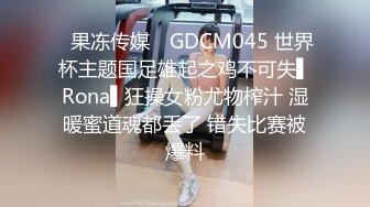 ✿果冻传媒✿ GDCM045 世界杯主题国足雄起之鸡不可失▌Rona▌狂操女粉尤物榨汁 湿暖蜜道魂都丢了 错失比赛被爆料