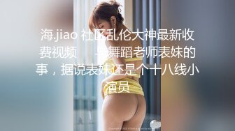 海.jiao 社区乱伦大神最新收费视频❤️与舞蹈老师表妹的事，据说表妹还是个十八线小演员