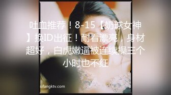 吐血推荐！8-15【奶球女神】换ID出征！耐看漂亮，身材超好，白虎嫩逼被连续操三个小时也不红