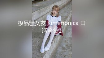 极品骚女友 Kimimonica 口活全集1