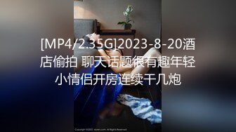 [MP4/2.35G]2023-8-20酒店偷拍 聊天话题很有趣年轻小情侣开房连续干几炮