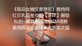 《极品女神反差泄密》推特网红巨乳反差母狗【咩咩】解锁私拍~裸舞露出滴蜡SM调教紫薇阴道放冰块在肏属实太猛了