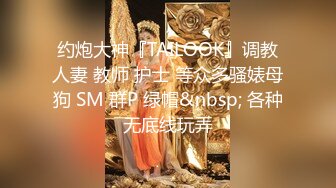 约炮大神『TAILOOK』调教人妻 教师 护士 等众多骚婊母狗 SM 群P 绿帽&nbsp; 各种无底线玩弄