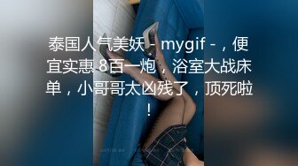 泰国人气美妖 - mygif -，便宜实惠 8百一炮，浴室大战床单，小哥哥太凶残了，顶死啦！