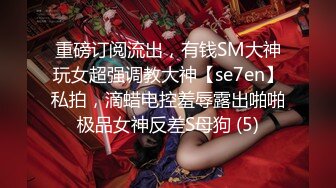 重磅订阅流出，有钱SM大神玩女超强调教大神【se7en】私拍，滴蜡电控羞辱露出啪啪极品女神反差S母狗 (5)