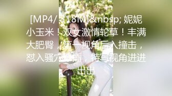 [MP4/ 318M]&nbsp; 妮妮小玉米！双女激情轮草！丰满大肥臀，第一视角后入撞击，怼入骚穴爆插，特写视角进进出出