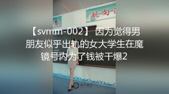 【svmm-002】 因为觉得男朋友似乎出轨的女大学生在魔镜号内为了钱被干爆2