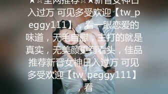 ★☆全网推荐☆★新晋女神日入过万 可见多受欢迎【tw_peggy111】，看一眼恋爱的味道，无毛自慰，主打的就是真实，无美颜更有看头，佳品推荐新晋女神日入过万 可见多受欢迎【tw_peggy111】，看