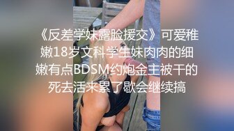 《反差学妹露脸援交》可爱稚嫩18岁文科学生妹肉肉的细嫩有点BDSM约炮金主被干的死去活来累了歇会继续搞