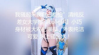 我骚起来我自己都怕”清纯反差女大学生『Loligirl』小巧身材被大鸡巴爆操，外表纯洁可爱 床上骚出水！