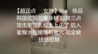 【超正点❤️女神】ilta✨ 极品韩国欲姐劲爆身材 超爽三点攻击蜜穴乳粒太上头了 后入蜜臀水蛇腰爆刺蜜穴 完全被快感控制