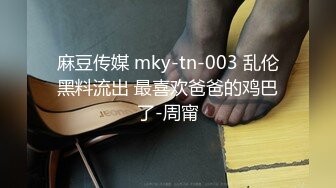 麻豆传媒 mky-tn-003 乱伦黑料流出 最喜欢爸爸的鸡巴了-周甯