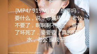 [MP4/ 919M] 女：想要吗，要什么，说，你是坏蛋，老公不要了，啊啊啊不要了，坏死了坏死了，要要要，真的好多水，老公 操我干我