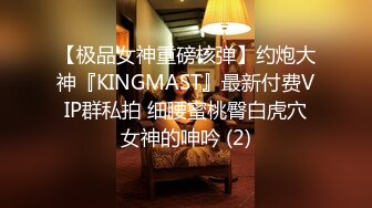 【极品女神重磅核弹】约炮大神『KINGMAST』最新付费VIP群私拍 细腰蜜桃臀白虎穴女神的呻吟 (2)