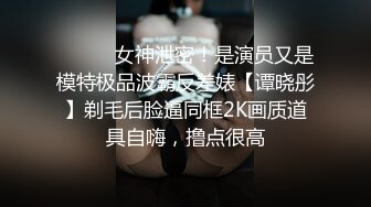 ⚫️⚫️女神泄密！是演员又是模特极品波霸反差婊【谭晓彤】剃毛后脸逼同框2K画质道具自嗨，撸点很高