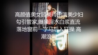 高颜值美女顾美玲主演美少妇勾引管家,爆操淫水白浆直流 落地窗前一字马后入狂操 高潮浪叫