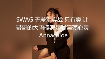 SWAG 无差别实战 只有爽 让哥哥的大肉棒满足我淫荡心灵 Annachioe