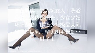 贵在真实，女人坑女人！洗浴场女士区内部曝光，少女少妇环肥燕瘦，眼镜少妇极品大乳晕吊钟巨乳，罕见阴毛长到小肚子上