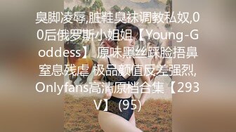 臭脚凌辱,脏鞋臭袜调教私奴,00后俄罗斯小姐姐【Young-Goddess】 原味黑丝踩脸捂鼻窒息残虐 极品颜值反差强烈,Onlyfans高清原档合集【293V】 (95)