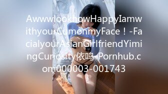 AwwwlookhowHappyIamwithyourCumonmyFace！-FacialyourAsianGirlfriendYimingCuriosity依鸣-Pornhub.com000003-001743