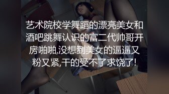 艺术院校学舞蹈的漂亮美女和酒吧跳舞认识的富二代帅哥开房啪啪,没想到美女的逼逼又粉又紧,干的受不了求饶了!