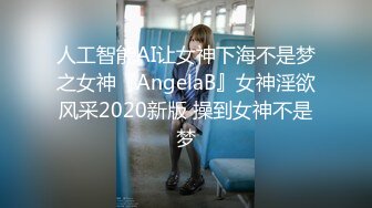 人工智能AI让女神下海不是梦之女神『AngelaB』女神淫欲风采2020新版 操到女神不是梦