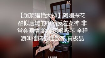 【超顶猎艳大神】阿刚探花 酷似唐嫣的极品反差女神 非常会调情 绝美深喉吸茎 全程浪叫催精欲仙欲死 真极品