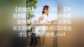 【剪辑版】2022.1.14，【开发探索】，外围女神周末来袭，甜美苗条又听话，这大屌实在太恐怖，强烈要求加润滑油才让干，精彩香艳_iris3