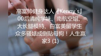 高富帅健身达人『Kenny`s』00后清纯学妹、南航空姐、大长腿模特、白富美留学生 众多骚婊成倒贴母狗！人生赢家3 (1)