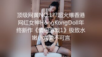 顶级网黄NO.1??超火爆香港网红女神HongKongDoll年终新作《情侣游戏1》极致水嫩小穴美不可言