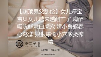 【超顶鬼父乱伦】女儿婷宝 宝贝女儿越来越耐艹了 陶醉吸吮鲜嫩白虎穴 娇小身躯春心荡漾 狠狠爆肏小穴滚烫榨精