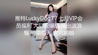 推特LuckyDog77 七月VIP会员福利 大屁股爆插 插出波浪臀 骑乘后入 吃鸡啪啪