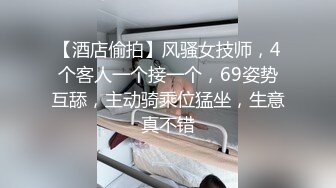 【酒店偷拍】风骚女技师，4个客人一个接一个，69姿势互舔，主动骑乘位猛坐，生意真不错