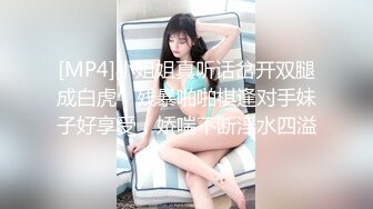 [MP4]小姐姐真听话岔开双腿成白虎，残暴啪啪棋逢对手妹子好享受，娇喘不断淫水四溢