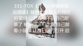 331-YDX《淫荡小娇妻秘极品骚婊》被两个臭男人折腾的好累呀 以后再也不说自己耐草了 被操得淫相毕露 自己握着小骚脚 让自己逼门打开 迎接鸡巴的冲击