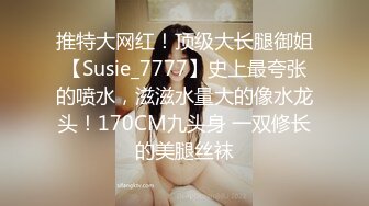 推特大网红！顶级大长腿御姐【Susie_7777】史上最夸张的喷水，滋滋水量大的像水龙头！170CM九头身 一双修长的美腿丝袜