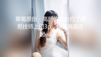 草莓原创 - 高颜值美女约了俩男技师上门3p，操到高潮迭起 - 琪琪