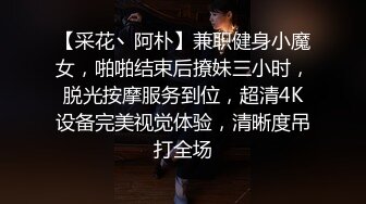 【采花丶阿朴】兼职健身小魔女，啪啪结束后撩妹三小时，脱光按摩服务到位，超清4K设备完美视觉体验，清晰度吊打全场