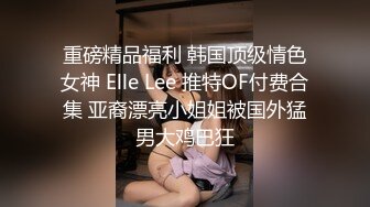 重磅精品福利 韩国顶级情色女神 Elle Lee 推特OF付费合集 亚裔漂亮小姐姐被国外猛男大鸡巴狂